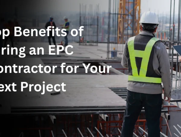 Top Benefits of Hiring an EPC Contractor for Your Next Project