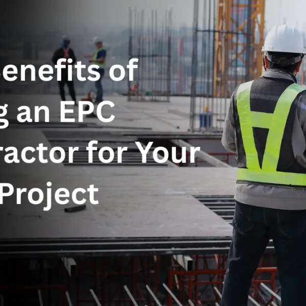 Top Benefits of Hiring an EPC Contractor for Your Next Project